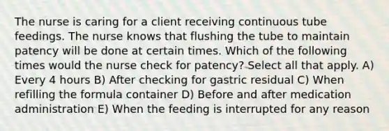 The nurse is caring for a client receiving continuous tube feedings. The nurse knows that flushing the tube to maintain patency will be done at certain times. Which of the following times would the nurse check for patency? Select all that apply. A) Every 4 hours B) After checking for gastric residual C) When refilling the formula container D) Before and after medication administration E) When the feeding is interrupted for any reason