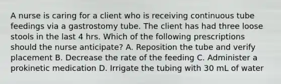 A nurse is caring for a client who is receiving continuous tube feedings via a gastrostomy tube. The client has had three loose stools in the last 4 hrs. Which of the following prescriptions should the nurse anticipate? A. Reposition the tube and verify placement B. Decrease the rate of the feeding C. Administer a prokinetic medication D. Irrigate the tubing with 30 mL of water