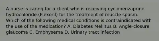 A nurse is caring for a client who is receiving cyclobenzaprine hydrochloride (Flexeril) for the treatment of muscle spasm. Which of the following medical conditions is contraindicated with the use of the medication? A. Diabetes Mellitus B. Angle-closure glaucoma C. Emphysema D. Urinary tract infection