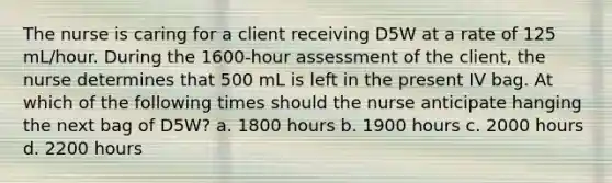 The nurse is caring for a client receiving D5W at a rate of 125 mL/hour. During the 1600-hour assessment of the client, the nurse determines that 500 mL is left in the present IV bag. At which of the following times should the nurse anticipate hanging the next bag of D5W? a. 1800 hours b. 1900 hours c. 2000 hours d. 2200 hours