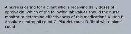 A nurse is caring for a client who is receiving daily doses of oprelvekin. Which of the following lab values should the nurse monitor to determine effectiveness of this medication? A. Hgb B. Absolute neutrophil count C. Platelet count D. Total white blood count