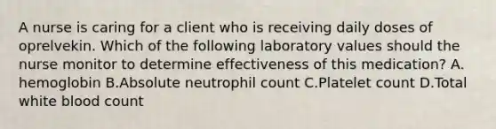 A nurse is caring for a client who is receiving daily doses of oprelvekin. Which of the following laboratory values should the nurse monitor to determine effectiveness of this medication? A. hemoglobin B.Absolute neutrophil count C.Platelet count D.Total white blood count