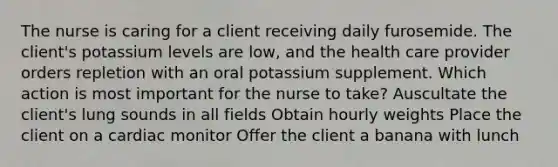 The nurse is caring for a client receiving daily furosemide. The client's potassium levels are low, and the health care provider orders repletion with an oral potassium supplement. Which action is most important for the nurse to take? Auscultate the client's lung sounds in all fields Obtain hourly weights Place the client on a cardiac monitor Offer the client a banana with lunch