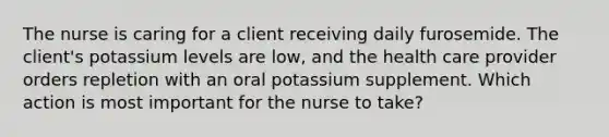 The nurse is caring for a client receiving daily furosemide. The client's potassium levels are low, and the health care provider orders repletion with an oral potassium supplement. Which action is most important for the nurse to take?