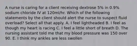 A nurse is caring for a client receiving dextrose 5% in 0.9% sodium chloride IV at 120ml/hr. Which of the following statements by the client should alert the nurse to suspect fluid overload? Select all that apply. A. I feel lightheaded B. I feel as though my heart is racing C. I feel a little short of breath D. The nursing assistant told me that my blood pressure was 150 over 90. E. I think my ankles are less swollen