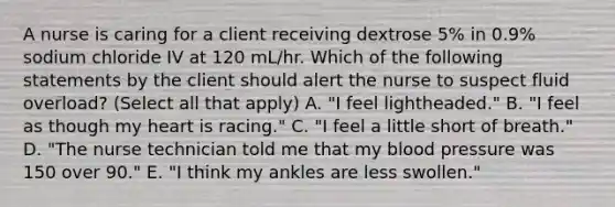 A nurse is caring for a client receiving dextrose 5% in 0.9% sodium chloride IV at 120 mL/hr. Which of the following statements by the client should alert the nurse to suspect fluid overload? (Select all that apply) A. "I feel lightheaded." B. "I feel as though my heart is racing." C. "I feel a little short of breath." D. "The nurse technician told me that my blood pressure was 150 over 90." E. "I think my ankles are less swollen."