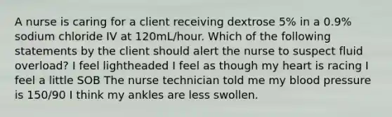 A nurse is caring for a client receiving dextrose 5% in a 0.9% sodium chloride IV at 120mL/hour. Which of the following statements by the client should alert the nurse to suspect fluid overload? I feel lightheaded I feel as though my heart is racing I feel a little SOB The nurse technician told me my blood pressure is 150/90 I think my ankles are less swollen.