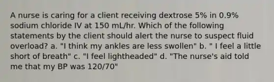 A nurse is caring for a client receiving dextrose 5% in 0.9% sodium chloride IV at 150 mL/hr. Which of the following statements by the client should alert the nurse to suspect fluid overload? a. "I think my ankles are less swollen" b. " I feel a little short of breath" c. "I feel lightheaded" d. "The nurse's aid told me that my BP was 120/70"