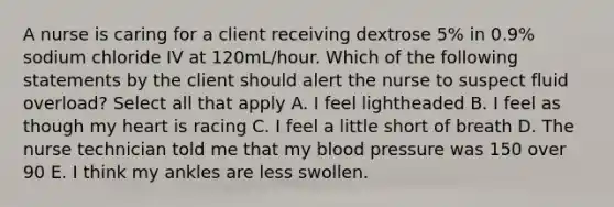 A nurse is caring for a client receiving dextrose 5% in 0.9% sodium chloride IV at 120mL/hour. Which of the following statements by the client should alert the nurse to suspect fluid overload? Select all that apply A. I feel lightheaded B. I feel as though my heart is racing C. I feel a little short of breath D. The nurse technician told me that my blood pressure was 150 over 90 E. I think my ankles are less swollen.