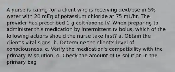 A nurse is caring for a client who is receiving dextrose in 5% water with 20 mEq of potassium chloride at 75 mL/hr. The provider has prescribed 1 g ceftriaxone IV. When preparing to administer this medication by intermittent IV bolus, which of the following actions should the nurse take first? a. Obtain the client's vital signs. b. Determine the client's level of consciousness. c. Verify the medication's compatibility with the primary IV solution. d. Check the amount of IV solution in the primary bag