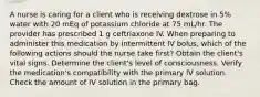 A nurse is caring for a client who is receiving dextrose in 5% water with 20 mEq of potassium chloride at 75 mL/hr. The provider has prescribed 1 g ceftriaxone IV. When preparing to administer this medication by intermittent IV bolus, which of the following actions should the nurse take first? Obtain the client's vital signs. Determine the client's level of consciousness. Verify the medication's compatibility with the primary IV solution. Check the amount of IV solution in the primary bag.