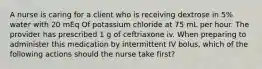 A nurse is caring for a client who is receiving dextrose in 5% water with 20 mEq Of potassium chloride at 75 mL per hour. The provider has prescribed 1 g of ceftriaxone iv. When preparing to administer this medication by intermittent IV bolus, which of the following actions should the nurse take first?