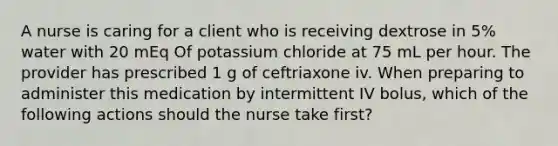 A nurse is caring for a client who is receiving dextrose in 5% water with 20 mEq Of potassium chloride at 75 mL per hour. The provider has prescribed 1 g of ceftriaxone iv. When preparing to administer this medication by intermittent IV bolus, which of the following actions should the nurse take first?