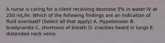 A nurse is caring for a client receiving dextrose 5% in water IV at 250 mL/hr. Which of the following findings are an indication of fluid overload? (Select all that apply) A. Hypotension B. bradycardia C. shortness of breath D. crackles heard in lungs E. distended neck veins