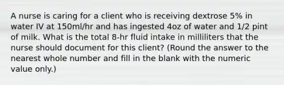 A nurse is caring for a client who is receiving dextrose 5% in water IV at 150ml/hr and has ingested 4oz of water and 1/2 pint of milk. What is the total 8-hr fluid intake in milliliters that the nurse should document for this client? (Round the answer to the nearest whole number and fill in the blank with the numeric value only.)