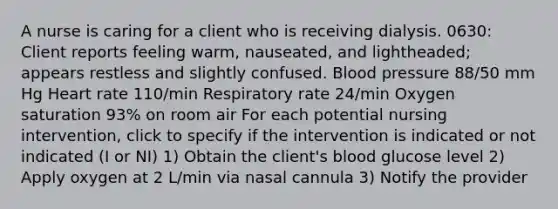 A nurse is caring for a client who is receiving dialysis. 0630: Client reports feeling warm, nauseated, and lightheaded; appears restless and slightly confused. Blood pressure 88/50 mm Hg Heart rate 110/min Respiratory rate 24/min Oxygen saturation 93% on room air For each potential nursing intervention, click to specify if the intervention is indicated or not indicated (I or NI) 1) Obtain the client's blood glucose level 2) Apply oxygen at 2 L/min via nasal cannula 3) Notify the provider