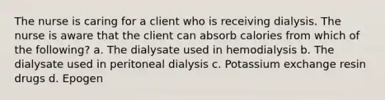 The nurse is caring for a client who is receiving dialysis. The nurse is aware that the client can absorb calories from which of the following? a. The dialysate used in hemodialysis b. The dialysate used in peritoneal dialysis c. Potassium exchange resin drugs d. Epogen