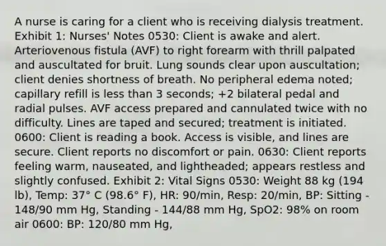 A nurse is caring for a client who is receiving dialysis treatment. Exhibit 1: Nurses' Notes 0530: Client is awake and alert. Arteriovenous fistula (AVF) to right forearm with thrill palpated and auscultated for bruit. Lung sounds clear upon auscultation; client denies shortness of breath. No peripheral edema noted; capillary refill is less than 3 seconds; +2 bilateral pedal and radial pulses. AVF access prepared and cannulated twice with no difficulty. Lines are taped and secured; treatment is initiated. 0600: Client is reading a book. Access is visible, and lines are secure. Client reports no discomfort or pain. 0630: Client reports feeling warm, nauseated, and lightheaded; appears restless and slightly confused. Exhibit 2: Vital Signs 0530: Weight 88 kg (194 lb), Temp: 37° C (98.6° F), HR: 90/min, Resp: 20/min, BP: Sitting - 148/90 mm Hg, Standing - 144/88 mm Hg, SpO2: 98% on room air 0600: BP: 120/80 mm Hg,