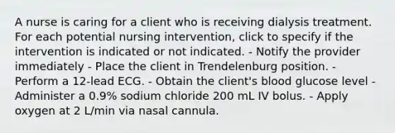 A nurse is caring for a client who is receiving dialysis treatment. For each potential nursing intervention, click to specify if the intervention is indicated or not indicated. - Notify the provider immediately - Place the client in Trendelenburg position. - Perform a 12-lead ECG. - Obtain the client's blood glucose level - Administer a 0.9% sodium chloride 200 mL IV bolus. - Apply oxygen at 2 L/min via nasal cannula.