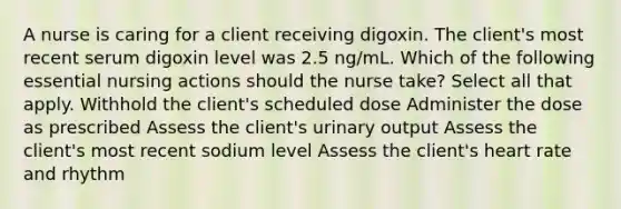 A nurse is caring for a client receiving digoxin. The client's most recent serum digoxin level was 2.5 ng/mL. Which of the following essential nursing actions should the nurse take? Select all that apply. Withhold the client's scheduled dose Administer the dose as prescribed Assess the client's urinary output Assess the client's most recent sodium level Assess the client's heart rate and rhythm