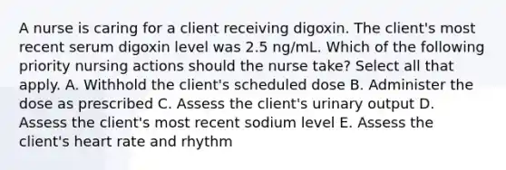 A nurse is caring for a client receiving digoxin. The client's most recent serum digoxin level was 2.5 ng/mL. Which of the following priority nursing actions should the nurse take? Select all that apply. A. Withhold the client's scheduled dose B. Administer the dose as prescribed C. Assess the client's urinary output D. Assess the client's most recent sodium level E. Assess the client's heart rate and rhythm