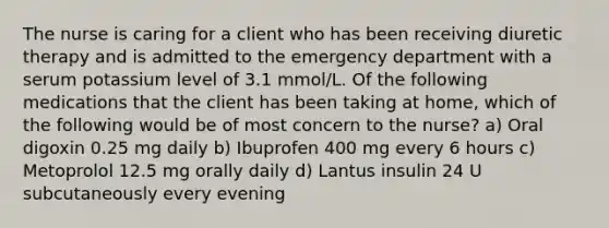 The nurse is caring for a client who has been receiving diuretic therapy and is admitted to the emergency department with a serum potassium level of 3.1 mmol/L. Of the following medications that the client has been taking at home, which of the following would be of most concern to the nurse? a) Oral digoxin 0.25 mg daily b) Ibuprofen 400 mg every 6 hours c) Metoprolol 12.5 mg orally daily d) Lantus insulin 24 U subcutaneously every evening