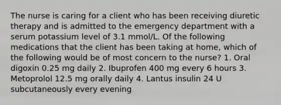 The nurse is caring for a client who has been receiving diuretic therapy and is admitted to the emergency department with a serum potassium level of 3.1 mmol/L. Of the following medications that the client has been taking at home, which of the following would be of most concern to the nurse? 1. Oral digoxin 0.25 mg daily 2. Ibuprofen 400 mg every 6 hours 3. Metoprolol 12.5 mg orally daily 4. Lantus insulin 24 U subcutaneously every evening