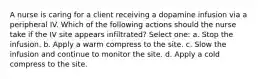 A nurse is caring for a client receiving a dopamine infusion via a peripheral IV. Which of the following actions should the nurse take if the IV site appears infiltrated? Select one: a. Stop the infusion. b. Apply a warm compress to the site. c. Slow the infusion and continue to monitor the site. d. Apply a cold compress to the site.