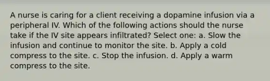 A nurse is caring for a client receiving a dopamine infusion via a peripheral IV. Which of the following actions should the nurse take if the IV site appears infiltrated? Select one: a. Slow the infusion and continue to monitor the site. b. Apply a cold compress to the site. c. Stop the infusion. d. Apply a warm compress to the site.