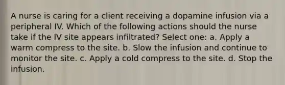 A nurse is caring for a client receiving a dopamine infusion via a peripheral IV. Which of the following actions should the nurse take if the IV site appears infiltrated? Select one: a. Apply a warm compress to the site. b. Slow the infusion and continue to monitor the site. c. Apply a cold compress to the site. d. Stop the infusion.