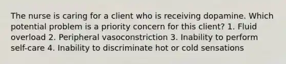 The nurse is caring for a client who is receiving dopamine. Which potential problem is a priority concern for this client? 1. Fluid overload 2. Peripheral vasoconstriction 3. Inability to perform self-care 4. Inability to discriminate hot or cold sensations