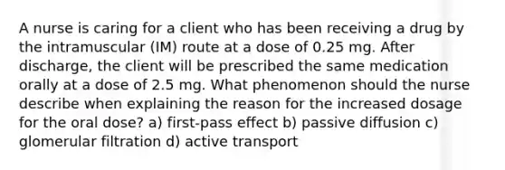 A nurse is caring for a client who has been receiving a drug by the intramuscular (IM) route at a dose of 0.25 mg. After discharge, the client will be prescribed the same medication orally at a dose of 2.5 mg. What phenomenon should the nurse describe when explaining the reason for the increased dosage for the oral dose? a) first-pass effect b) passive diffusion c) glomerular filtration d) active transport