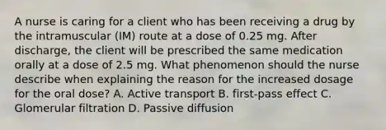 A nurse is caring for a client who has been receiving a drug by the intramuscular (IM) route at a dose of 0.25 mg. After discharge, the client will be prescribed the same medication orally at a dose of 2.5 mg. What phenomenon should the nurse describe when explaining the reason for the increased dosage for the oral dose? A. Active transport B. first-pass effect C. Glomerular filtration D. Passive diffusion