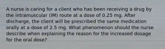 A nurse is caring for a client who has been receiving a drug by the intramuscular (IM) route at a dose of 0.25 mg. After discharge, the client will be prescribed the same medication orally at a dose of 2.5 mg. What phenomenon should the nurse describe when explaining the reason for the increased dosage for the oral dose?