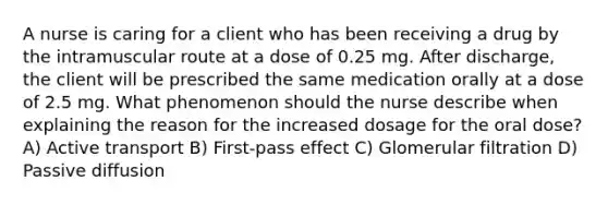 A nurse is caring for a client who has been receiving a drug by the intramuscular route at a dose of 0.25 mg. After discharge, the client will be prescribed the same medication orally at a dose of 2.5 mg. What phenomenon should the nurse describe when explaining the reason for the increased dosage for the oral dose? A) Active transport B) First-pass effect C) Glomerular filtration D) Passive diffusion