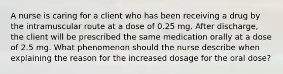 A nurse is caring for a client who has been receiving a drug by the intramuscular route at a dose of 0.25 mg. After discharge, the client will be prescribed the same medication orally at a dose of 2.5 mg. What phenomenon should the nurse describe when explaining the reason for the increased dosage for the oral dose?