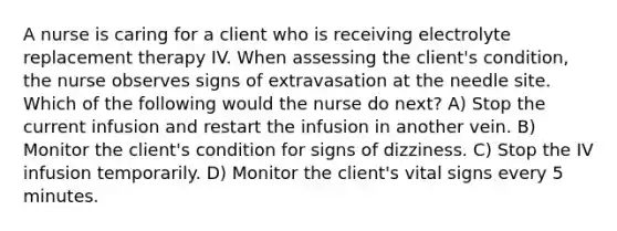 A nurse is caring for a client who is receiving electrolyte replacement therapy IV. When assessing the client's condition, the nurse observes signs of extravasation at the needle site. Which of the following would the nurse do next? A) Stop the current infusion and restart the infusion in another vein. B) Monitor the client's condition for signs of dizziness. C) Stop the IV infusion temporarily. D) Monitor the client's vital signs every 5 minutes.