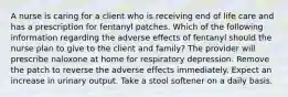 A nurse is caring for a client who is receiving end of life care and has a prescription for fentanyl patches. Which of the following information regarding the adverse effects of fentanyl should the nurse plan to give to the client and family? The provider will prescribe naloxone at home for respiratory depression. Remove the patch to reverse the adverse effects immediately. Expect an increase in urinary output. Take a stool softener on a daily basis.