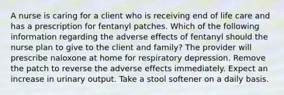 A nurse is caring for a client who is receiving end of life care and has a prescription for fentanyl patches. Which of the following information regarding the adverse effects of fentanyl should the nurse plan to give to the client and family? The provider will prescribe naloxone at home for respiratory depression. Remove the patch to reverse the adverse effects immediately. Expect an increase in urinary output. Take a stool softener on a daily basis.