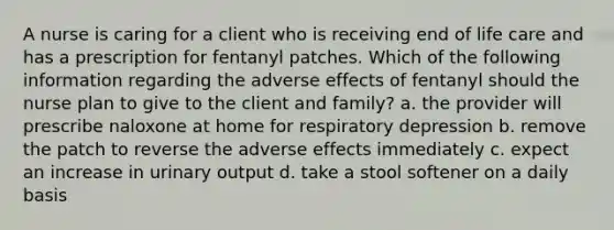 A nurse is caring for a client who is receiving end of life care and has a prescription for fentanyl patches. Which of the following information regarding the adverse effects of fentanyl should the nurse plan to give to the client and family? a. the provider will prescribe naloxone at home for respiratory depression b. remove the patch to reverse the adverse effects immediately c. expect an increase in urinary output d. take a stool softener on a daily basis