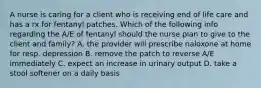 A nurse is caring for a client who is receiving end of life care and has a rx for fentanyl patches. Which of the following info regarding the A/E of fentanyl should the nurse plan to give to the client and family? A. the provider will prescribe naloxone at home for resp. depression B. remove the patch to reverse A/E immediately C. expect an increase in urinary output D. take a stool softener on a daily basis