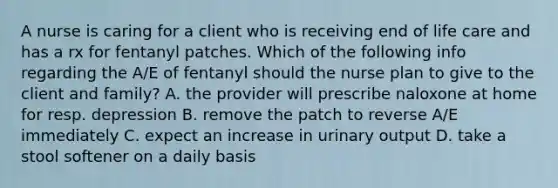 A nurse is caring for a client who is receiving end of life care and has a rx for fentanyl patches. Which of the following info regarding the A/E of fentanyl should the nurse plan to give to the client and family? A. the provider will prescribe naloxone at home for resp. depression B. remove the patch to reverse A/E immediately C. expect an increase in urinary output D. take a stool softener on a daily basis