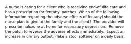 A nurse is caring for a client who is receiving end-of0life care and has a prescription for fentanyl patches. Which of the following information regarding the adverse effects of fentanyl should the nurse plan to give to the family and the client? -The provider will prescribe naloxone at home for respiratory depression. -Remove the patch to reverse the adverse effects immediately. -Expect an increase in urinary output. -Take a stool softener on a daily basis.