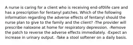 A nurse is caring for a client who is receiving end-of0life care and has a prescription for fentanyl patches. Which of the following information regarding the adverse effects of fentanyl should the nurse plan to give to the family and the client? -The provider will prescribe naloxone at home for respiratory depression. -Remove the patch to reverse the adverse effects immediately. -Expect an increase in urinary output. -Take a stool softener on a daily basis.