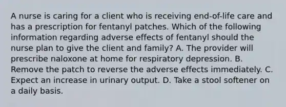 A nurse is caring for a client who is receiving end-of-life care and has a prescription for fentanyl patches. Which of the following information regarding adverse effects of fentanyl should the nurse plan to give the client and family? A. The provider will prescribe naloxone at home for respiratory depression. B. Remove the patch to reverse the adverse effects immediately. C. Expect an increase in urinary output. D. Take a stool softener on a daily basis.