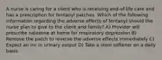 A nurse is caring for a client who is receiving end-of-life care and has a prescription for fentanyl patches. Which of the following information regarding the adverse effects of fentanyl should the nurse plan to give to the client and family? A) Provider will prescribe naloxone at home for respiratory depression B) Remove the patch to reverse the adverse effects immediately C) Expect an inc in urinary output D) Take a stool softener on a daily basis