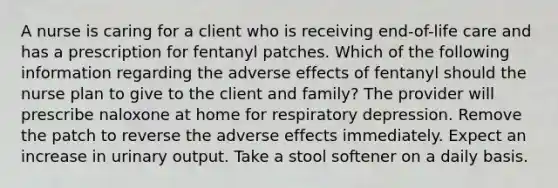 A nurse is caring for a client who is receiving end-of-life care and has a prescription for fentanyl patches. Which of the following information regarding the adverse effects of fentanyl should the nurse plan to give to the client and family? The provider will prescribe naloxone at home for respiratory depression. Remove the patch to reverse the adverse effects immediately. Expect an increase in urinary output. Take a stool softener on a daily basis.