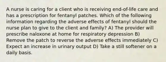 A nurse is caring for a client who is receiving end-of-life care and has a prescription for fentanyl patches. Which of the following information regarding the adverse effects of fentanyl should the nurse plan to give to the client and family? A) The provider will prescribe naloxone at home for respiratory depression B) Remove the patch to reverse the adverse effects immediately C) Expect an increase in urinary output D) Take a still softener on a daily basis.