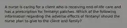 A nurse is caring for a client who is receiving end-of-life care and has a prescription for fentanyl patches. Which of the following information regarding the adverse effects of fentanyl should the nurse plan to give to the client and family?