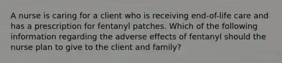 A nurse is caring for a client who is receiving end-of-life care and has a prescription for fentanyl patches. Which of the following information regarding the adverse effects of fentanyl should the nurse plan to give to the client and family?